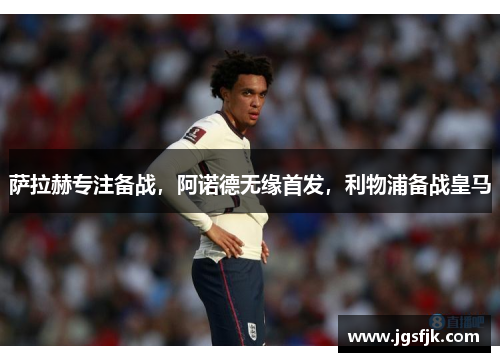 萨拉赫专注备战，阿诺德无缘首发，利物浦备战皇马